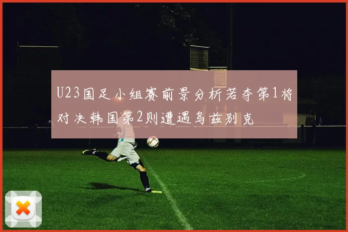 U23国足小组赛前景分析若夺第1将对决韩国第2则遭遇乌兹别克