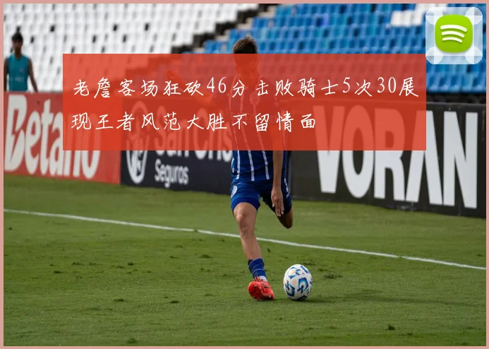 老詹客场狂砍46分击败骑士5次30展现王者风范大胜不留情面