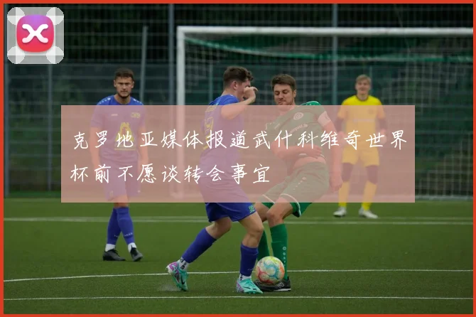 克罗地亚媒体报道武什科维奇世界杯前不愿谈转会事宜