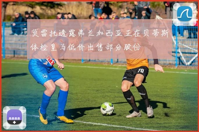 莫雷托透露弗兰加西亚正在贝蒂斯体检皇马低价出售部分股份