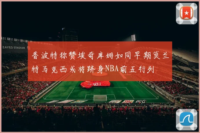 香波特称赞埃奇库姆如同早期莫兰特马克西或将跻身NBA前五行列