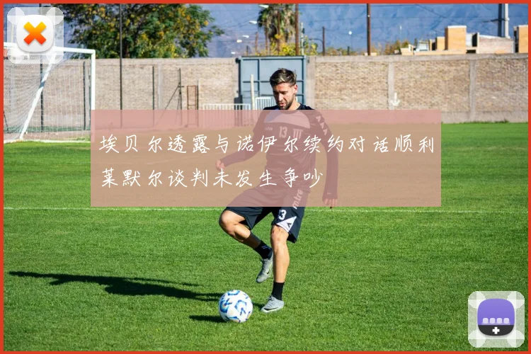 埃贝尔透露与诺伊尔续约对话顺利莱默尔谈判未发生争吵