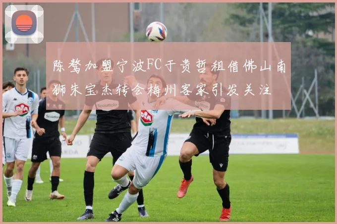 陈骜加盟宁波FC于贵哲租借佛山南狮朱宝杰转会梅州客家引发关注