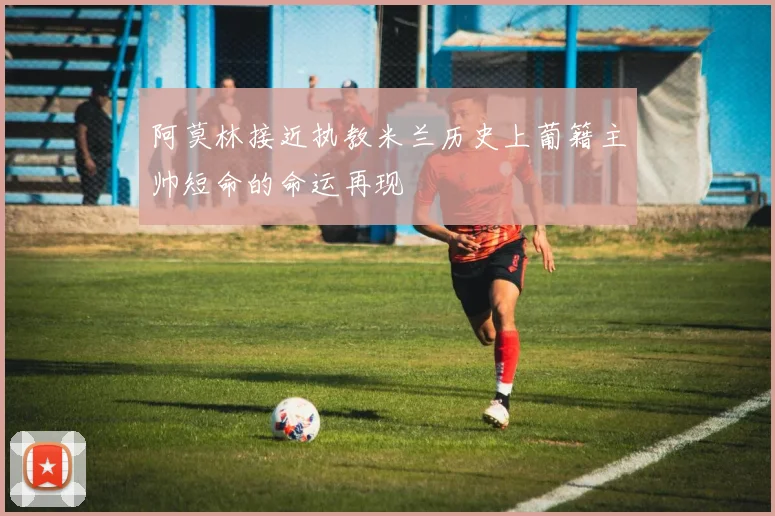 阿莫林接近执教米兰历史上葡籍主帅短命的命运再现