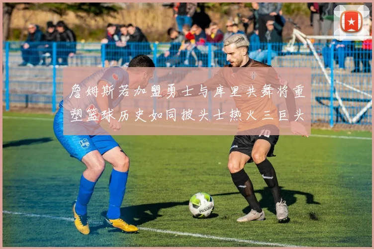 詹姆斯若加盟勇士与库里共舞将重塑篮球历史如同披头士热火三巨头再现