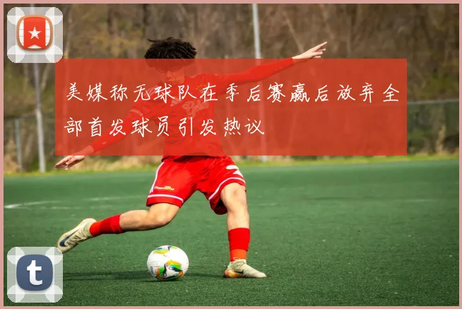美媒称无球队在季后赛赢后放弃全部首发球员引发热议