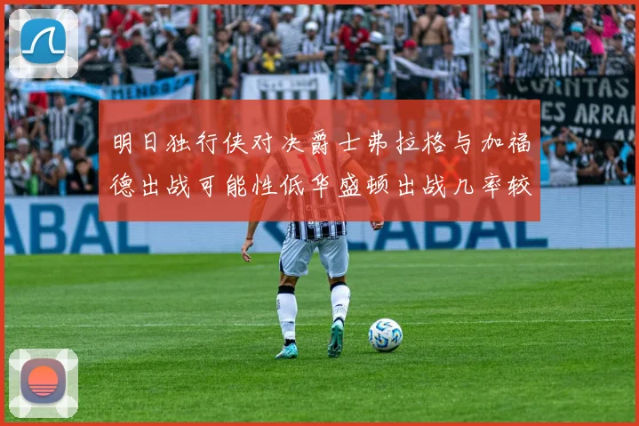 明日独行侠对决爵士弗拉格与加福德出战可能性低华盛顿出战几率较高