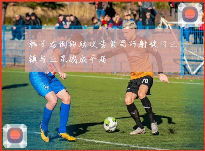韩子龙倒钩助攻黄紫昌巧射破门三镇与玉昆战成平局