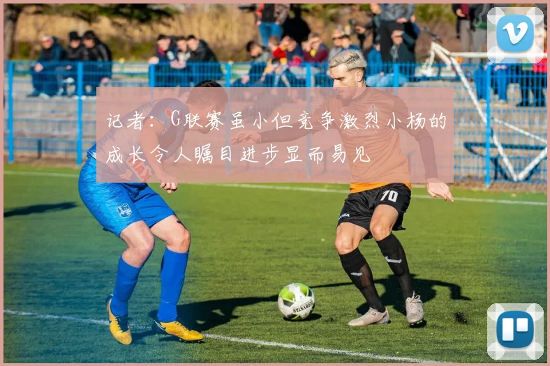 记者：G联赛虽小但竞争激烈小杨的成长令人瞩目进步显而易见