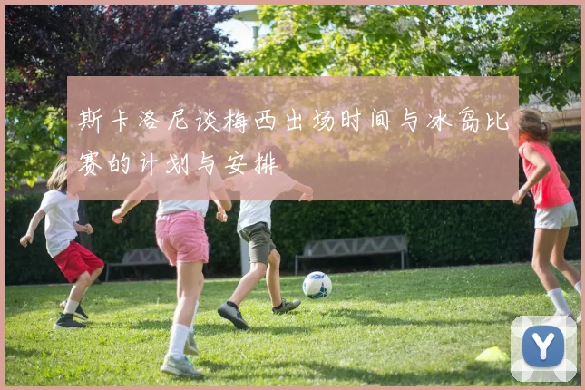 斯卡洛尼谈梅西出场时间与冰岛比赛的计划与安排
