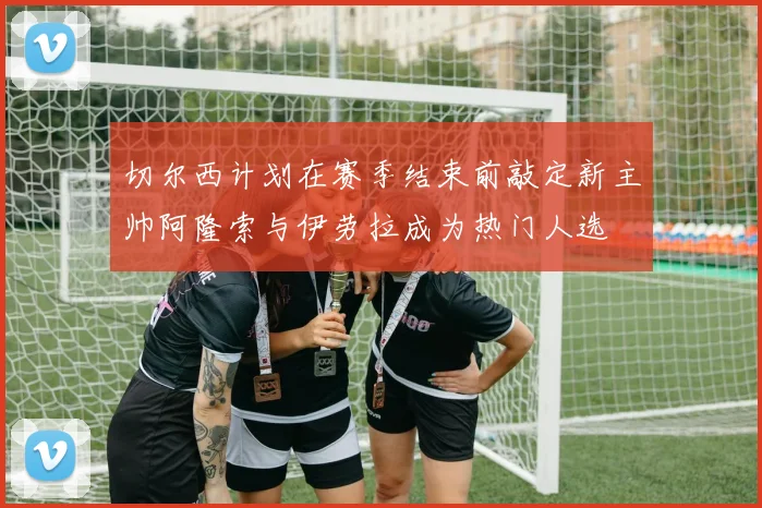 切尔西计划在赛季结束前敲定新主帅阿隆索与伊劳拉成为热门人选