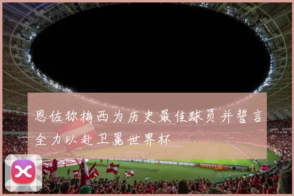 恩佐称梅西为历史最佳球员并誓言全力以赴卫冕世界杯
