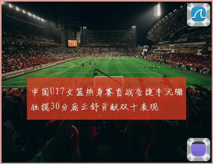 中国U17女篮热身赛首战告捷李沅珊独揽30分庞云舒贡献双十表现