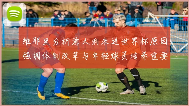 维耶里分析意大利未进世界杯原因强调体制改革与年轻球员培养重要性