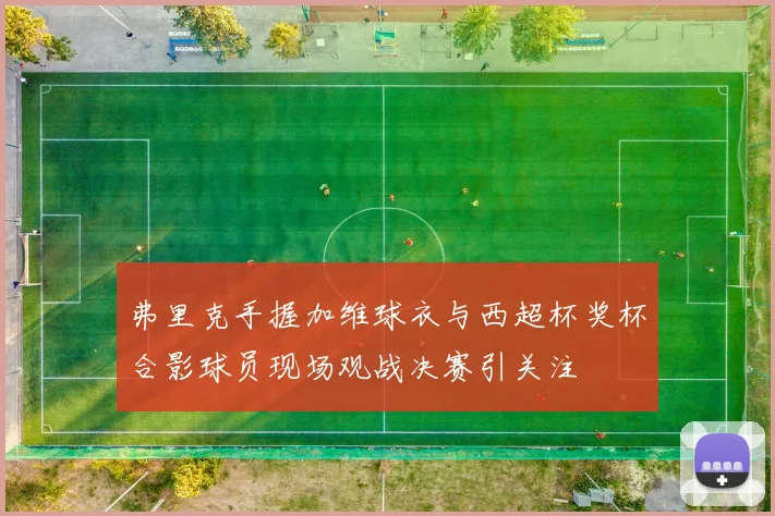 弗里克手握加维球衣与西超杯奖杯合影球员现场观战决赛引关注