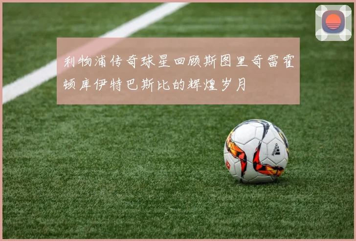 利物浦传奇球星回顾斯图里奇雷霍顿库伊特巴斯比的辉煌岁月