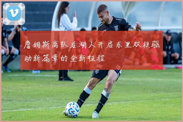 詹姆斯离队后湖人开启东里双核驱动新篇章的全新征程