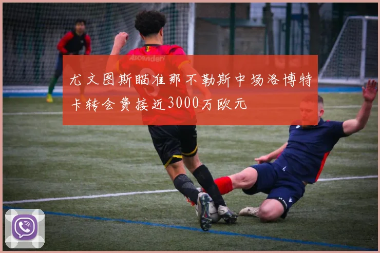 尤文图斯瞄准那不勒斯中场洛博特卡转会费接近3000万欧元