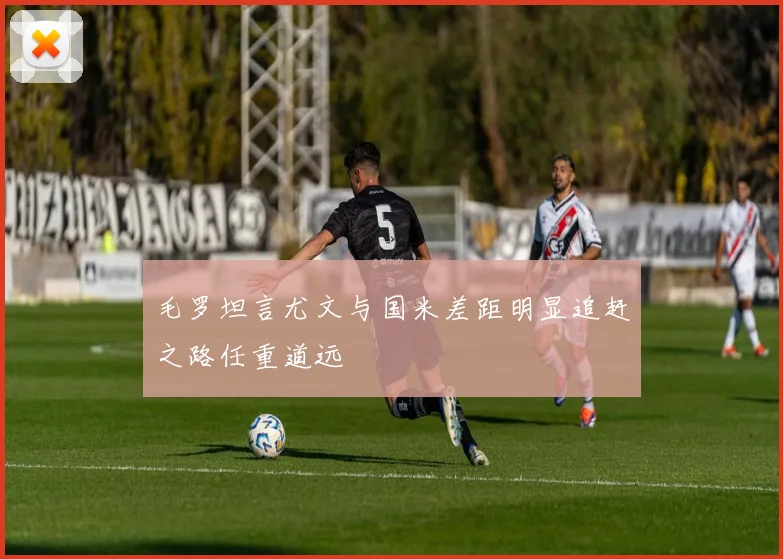 毛罗坦言尤文与国米差距明显追赶之路任重道远