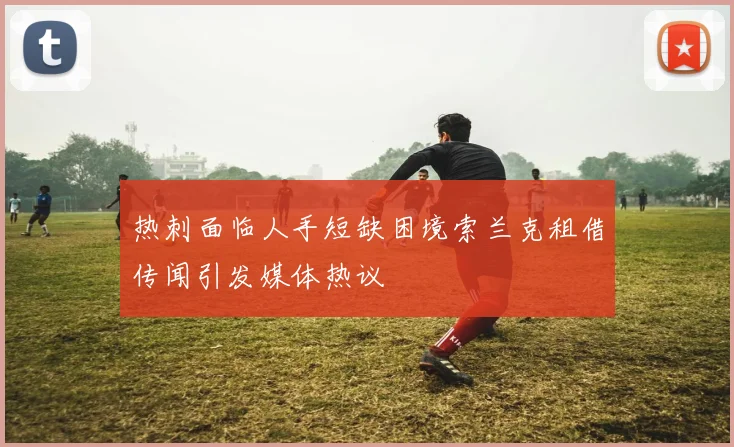 热刺面临人手短缺困境索兰克租借传闻引发媒体热议