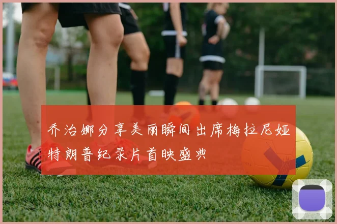 乔治娜分享美丽瞬间出席梅拉尼娅特朗普纪录片首映盛典
